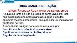 IMPORTÂNCIA DA ÁGUA PARA OS SERES VIVOS
A água é a fonte de vida de todos os seres vivos. Por isso,
nas expedições em outros planetas, a água é um dos
primeiros recursos procurados, pois pode ser um indicador da
existência de vida.
A importância da água pode ser demonstrada por:
Permitir a sobrevivência dos seres vivos
Equilibrar e conservar a biodiversidade
Regular o clima do planeta
DICA CANAL EDUCAÇÃO
15
 