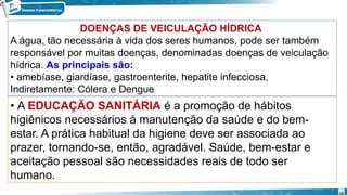 DOENÇAS DE VEICULAÇÃO HÍDRICA
A água, tão necessária à vida dos seres humanos, pode ser também
responsável por muitas doenças, denominadas doenças de veiculação
hídrica. As principais são:
• amebíase, giardíase, gastroenterite, hepatite infecciosa,
Indiretamente: Cólera e Dengue
• A EDUCAÇÃO SANITÁRIA é a promoção de hábitos
higiênicos necessários à manutenção da saúde e do bem-
estar. A prática habitual da higiene deve ser associada ao
prazer, tornando-se, então, agradável. Saúde, bem-estar e
aceitação pessoal são necessidades reais de todo ser
humano.
16
 