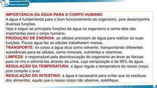 IMPORTÂNCIA DA ÁGUA PARA O CORPO HUMANO
A água é fundamental para o bom funcionamento do organismo, pois desempenha
diversas funções.
Veja a seguir as principais funções da água no organismo e como elas são
importantes para o corpo humano.
PRODUÇÃO DE ENERGIA: as células precisam de água para realizar as suas
funções. Pouca água faz as células trabalharem menos.
TRANSPORTE: no corpo a água atua como solvente, transportando diferentes
substâncias para as células, como minerais, nutrientes e vitaminas.
LIMPEZA: é responsável pela desintoxicação do organismo ao levar as tóxicas
para os rins e eliminá-los através da urina, cuja composição é de 95% de água.
REGULAÇÃO DA TEMPERATURA: a água regula a temperatura do nosso corpo,
pois compõe o suor.
REGULAÇÃO DO INTESTINO: a água é necessária para evitar que os resíduos
dos alimentos, aquilo que o nosso corpo não absorve, solidifique.
17
 