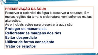 PRESERVAÇÃO DA ÁGUA
Preservar o ciclo vital da água é preservar a natureza. Em
muitas regiões da terra, o ciclo natural vem sofrendo muitas
alterações.
As principais ações para preservar a água são:
Proteger os mananciais
Reflorestar as margens dos rios
Evitar desperdício
Utilizar de forma consciente
Tratar os esgotos
19
 