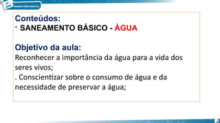 Conteúdos:
- SANEAMENTO BÁSICO - ÁGUA
Objetivo da aula:
Reconhecer a importância da água para a vida dos
seres vivos;
. Conscientizar sobre o consumo de água e da
necessidade de preservar a água;
2
 