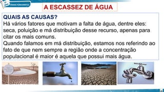 A ESCASSEZ DE ÁGUA
QUAIS AS CAUSAS?
Há vários fatores que motivam a falta de água, dentre eles:
seca, poluição e má distribuição desse recurso, apenas para
citar os mais comuns.
Quando falamos em má distribuição, estamos nos referindo ao
fato de que nem sempre a região onde a concentração
populacional é maior é aquela que possui mais água.
20
 