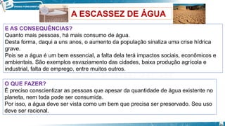 A ESCASSEZ DE ÁGUA
E AS CONSEQUÊNCIAS?
Quanto mais pessoas, há mais consumo de água.
Desta forma, daqui a uns anos, o aumento da população sinaliza uma crise hídrica
grave.
Pois se a água é um bem essencial, a falta dela terá impactos sociais, econômicos e
ambientais. São exemplos esvaziamento das cidades, baixa produção agrícola e
industrial, falta de emprego, entre muitos outros.
O QUE FAZER?
É preciso conscientizar as pessoas que apesar da quantidade de água existente no
planeta, nem toda pode ser consumida.
Por isso, a água deve ser vista como um bem que precisa ser preservado. Seu uso
deve ser racional.
21
 