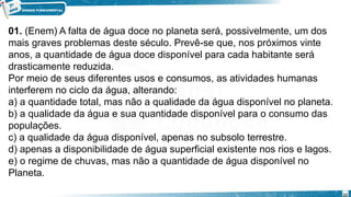 01. (Enem) A falta de água doce no planeta será, possivelmente, um dos
mais graves problemas deste século. Prevê-se que, nos próximos vinte
anos, a quantidade de água doce disponível para cada habitante será
drasticamente reduzida.
Por meio de seus diferentes usos e consumos, as atividades humanas
interferem no ciclo da água, alterando:
a) a quantidade total, mas não a qualidade da água disponível no planeta.
b) a qualidade da água e sua quantidade disponível para o consumo das
populações.
c) a qualidade da água disponível, apenas no subsolo terrestre.
d) apenas a disponibilidade de água superficial existente nos rios e lagos.
e) o regime de chuvas, mas não a quantidade de água disponível no
Planeta.
22
 