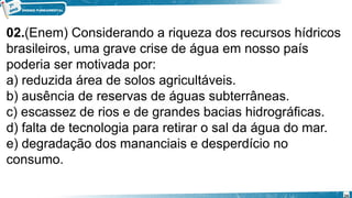 02.(Enem) Considerando a riqueza dos recursos hídricos
brasileiros, uma grave crise de água em nosso país
poderia ser motivada por:
a) reduzida área de solos agricultáveis.
b) ausência de reservas de águas subterrâneas.
c) escassez de rios e de grandes bacias hidrográficas.
d) falta de tecnologia para retirar o sal da água do mar.
e) degradação dos mananciais e desperdício no
consumo.
24
 