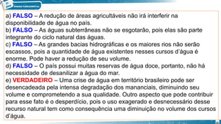 a) FALSO – A redução de áreas agricultáveis não irá interferir na
disponibilidade de água no país.
b) FALSO – As águas subterrâneas não se esgotarão, pois elas são parte
integrante do ciclo natural das águas.
c) FALSO – As grandes bacias hidrográficas e os maiores rios não serão
escassos, pois a quantidade de água existentes nesses cursos d’água é
enorme. Pode haver a redução de seu volume.
d) FALSO – O país possui muitas reservas de água doce, portanto, não há
necessidade de desanilizar a água do mar.
e) VERDADEIRO – Uma crise de água em território brasileiro pode ser
desencadeada pela intensa degradação dos mananciais, diminuindo seu
volume e comprometendo a sua qualidade. Outro aspecto que pode contribuir
para esse fato é o desperdício, pois o uso exagerado e desnecessário desse
recurso natural tem como consequência uma diminuição no volume dos cursos
d’água.
25
 