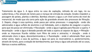 Tratamento da água 1. A água entra na casa de captação, retirada de um lago, rio ou
subterrânea, e flui através de túneis para o tanque de entrada da estação. Grades impedem a
passagem de peixes, plantas e detritos. Bombas elevam a água a um nível acima do nível do
manancial, de modo que ela corra pela ação da gravidade através dos processos de filtração.
2. Depois, chega à casa química, onde passa por vários processos: • coagulação - onde são
adicionados à água sulfato de alumínio e cal hidratada, com o objetivo de coagular a sujeira,
para que ela possa ser eliminada; • floculação - onde a água é agitada para flocular a sujeira; •
decantação - onde a água é deixada parada até toda a sujeira se separar da água; • filtração -
onde as impurezas ficarão retidas num filtro de areia e antracito; • cloração - onde é
adicionado cloro à água, descontaminando-a; • fluoretação - onde é adicionado flúor para
evitar cáries. Após a casa da química, a água vai para os reservatórios e, posteriormente,
através de túneis, para a estação de bombeamento, que lança a água sob pressão até as casas,
fábricas e outros edifícios.
32
 