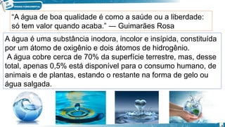“A água de boa qualidade é como a saúde ou a liberdade:
só tem valor quando acaba.” ― Guimarães Rosa
A água é uma substância inodora, incolor e insípida, constituída
por um átomo de oxigênio e dois átomos de hidrogênio.
A água cobre cerca de 70% da superfície terrestre, mas, desse
total, apenas 0,5% está disponível para o consumo humano, de
animais e de plantas, estando o restante na forma de gelo ou
água salgada.
4
 
