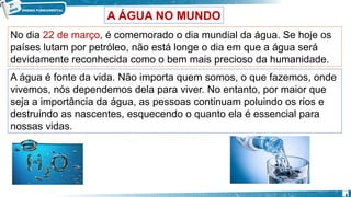 A água é fonte da vida. Não importa quem somos, o que fazemos, onde
vivemos, nós dependemos dela para viver. No entanto, por maior que
seja a importância da água, as pessoas continuam poluindo os rios e
destruindo as nascentes, esquecendo o quanto ela é essencial para
nossas vidas.
No dia 22 de março, é comemorado o dia mundial da água. Se hoje os
países lutam por petróleo, não está longe o dia em que a água será
devidamente reconhecida como o bem mais precioso da humanidade.
A ÁGUA NO MUNDO
6
 