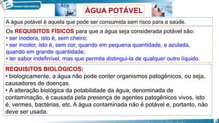 A água potável é aquela que pode ser consumida sem risco para a saúde.
Os REQUISITOS FÍSICOS para que a água seja considerada potável são:
• ser inodora, isto é, sem cheiro;
• ser incolor, isto é, sem cor, quando em pequena quantidade, e azulada,
quando em grande quantidade;
• ter sabor indefinível, mas que permita distingui-la de qualquer outro líquido.
REQUISITOS BIOLÓGICOS:
• biologicamente, a água não pode conter organismos patogênicos, ou seja,
causadores de doenças.
• A alteração biológica da potabilidade da água, denominada de
contaminação, é causada pela presença de agentes patogênicos vivos, isto
é, vermes, bactérias, etc. A água contaminada não é potável e, portanto, não
deve ser usada.
ÁGUA POTÁVEL
8
 