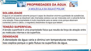 PROPRIEDADES DA ÁGUA
A MOLÉCULA DA ÁGUA É POLAR
SOLUBILIDADE
A água é um excelente solvente porque é capaz de dissolver enorme quantidade de substâncias.
As substâncias que se dissolvem são chamadas solutos e ao ser misturada com o solvente forma
uma solução. Essa propriedade é muito importante para os seres vivos porque absorvem
nutrientes (como o cálcio, o magnésio) dissolvidos na água que bebem.
TENSÃO SUPERFICIAL
A tensão superficial é uma propriedade física que resulta da força de atração entre
as moléculas internas e da superfície.
DENSIDADE
A densidade da água varia e diminui em temperaturas menores.
Isso explica porque o gelo flutua na superfície da água.
9
 