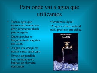 Para onde vai a água que utilizamos Toda a água que usamos em nossa casa deve ser encaminhada para o esgoto. Deve-se evitar o lançamento de esgotos em valas. A água que chega em nossas casas custa caro Evite o desperdício com mangueiras e banhos de chuveiro demorado. Economize água! A água é o bem natural mais precioso que existe. 