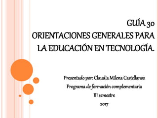 GUÍA 30
ORIENTACIONES GENERALES PARA
LA EDUCACIÓN EN TECNOLOGÍA.
Presentado por: Claudia Milena Castellanos
Programa de formacióncomplementaria
III semestre
2017
 