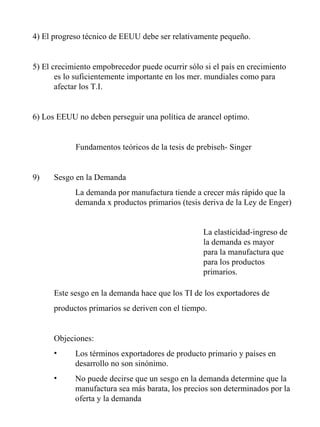 4) El progreso técnico de EEUU debe ser relativamente pequeño. 5) El crecimiento empobrecedor puede ocurrir sólo si el país en crecimiento es lo suficientemente importante en los mer. mundiales como para afectar los T.I. 6) Los EEUU no deben perseguir una política de arancel optimo. Fundamentos teóricos de la tesis de prebiseh- Singer Sesgo en la Demanda  La demanda por manufactura tiende a crecer más rápido que la demanda x productos primarios (tesis deriva de la Ley de Enger) Este sesgo en la demanda hace que los TI de los exportadores de productos primarios se deriven con el tiempo. Objeciones: Los términos exportadores de producto primario y países en desarrollo no son sinónimo. No puede decirse que un sesgo en la demanda determine que la manufactura sea más barata, los precios son determinados por la oferta y la demanda La elasticidad-ingreso de la demanda es mayor para la manufactura que para los productos primarios. 