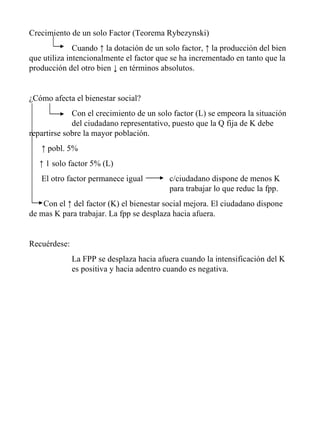 Crecimiento de un solo Factor (Teorema Rybezynski) Cuando ↑ la dotación de un solo factor, ↑ la producción del bien que utiliza intencionalmente el factor que se ha incrementado en tanto que la producción del otro bien ↓ en términos absolutos. ¿Cómo afecta el bienestar social? Con el crecimiento de un solo factor (L) se empeora la situación  del ciudadano representativo, puesto que la Q fija de K debe  repartirse sobre la mayor población. ↑  pobl. 5%  ↑  1 solo factor 5% (L) El otro factor permanece igual    c/ciudadano dispone de menos K    para trabajar lo que reduc la fpp. Con el ↑ del factor (K) el bienestar social mejora. El ciudadano dispone de mas K para trabajar. La fpp se desplaza hacia afuera. Recuérdese: La FPP se desplaza hacia afuera cuando la intensificación del K  es positiva y hacia adentro cuando es negativa. 