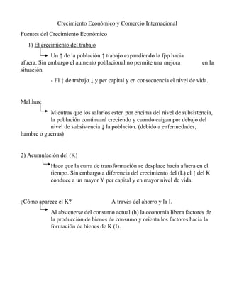 Crecimiento Económico y Comercio Internacional Fuentes del Crecimiento Económico 1)  El crecimiento del trabajo Un ↑ de la población ↑ trabajo expandiendo la fpp hacia  afuera. Sin embargo el aumento poblacional no permite una mejora  en la situación. - El ↑ de trabajo ↓ y per capital y en consecuencia el nivel de vida. Malthus: Mientras que los salarios esten por encima del nivel de subsistencia,  la población continuará creciendo y cuando caigan por debajo del  nivel de subsistencia ↓ la población. (debido a enfermedades,  hambre o guerras) 2) Acumulación del (K) Hace que la curra de transformación se desplace hacia afuera en el  tiempo. Sin embargo a diferencia del crecimiento del (L) el ↑ del K  conduce a un mayor Y per capital y en mayor nivel de vida. ¿Cómo aparece el K?  A través del ahorro y la I. Al abstenerse del consumo actual (h) la economía libera factores de  la producción de bienes de consumo y orienta los factores hacia la  formación de bienes de K (I). 