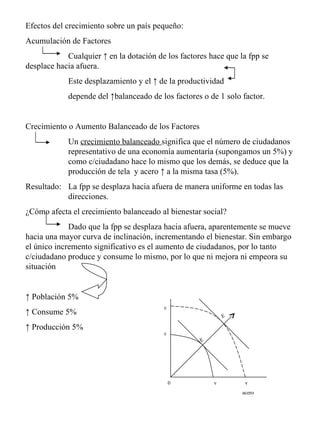 Efectos del crecimiento sobre un país pequeño: Acumulación de Factores  Cualquier ↑ en la dotación de los factores hace que la fpp se  desplace hacia afuera. Este desplazamiento y el ↑ de la productividad depende del ↑balanceado de los factores o de 1 solo factor. Crecimiento o Aumento Balanceado de los Factores Un  crecimiento balanceado  significa que el número de ciudadanos  representativo de una economía aumentaría (supongamos un 5%) y  como c/ciudadano hace lo mismo que los demás, se deduce que la  producción de tela  y acero ↑ a la misma tasa (5%). Resultado:  La fpp se desplaza hacia afuera de manera uniforme en todas las  direcciones. ¿Cómo afecta el crecimiento balanceado al bienestar social? Dado que la fpp se desplaza hacia afuera, aparentemente se mueve hacia una mayor curva de inclinación, incrementando el bienestar. Sin embargo el único incremento significativo es el aumento de ciudadanos, por lo tanto c/ciudadano produce y consume lo mismo, por lo que ni mejora ni empeora su situación ↑  Población 5% ↑  Consume 5% ↑  Producción 5% c c v  v acero 0 E E 