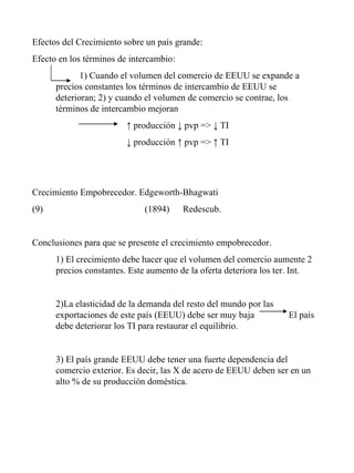 Efectos del Crecimiento sobre un país grande: Efecto en los términos de intercambio: 1) Cuando el volumen del comercio de EEUU se expande a  precios constantes los términos de intercambio de EEUU se  deterioran; 2) y cuando el volumen de comercio se contrae, los  términos de intercambio mejoran ↑  producción ↓ pvp => ↓ TI ↓  producción ↑ pvp => ↑ TI Crecimiento Empobrecedor. Edgeworth-Bhagwati (1894)   Redescub. Conclusiones para que se presente el crecimiento empobrecedor. 1) El crecimiento debe hacer que el volumen del comercio aumente 2 precios constantes. Este aumento de la oferta deteriora los ter. Int. 2)La elasticidad de la demanda del resto del mundo por las exportaciones de este país (EEUU) debe ser muy baja    El país debe deteriorar los TI para restaurar el equilibrio. 3) El país grande EEUU debe tener una fuerte dependencia del comercio exterior. Es decir, las X de acero de EEUU deben ser en un alto % de su producción doméstica. 