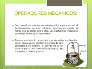 OPERADORES MECÁNICOS:
 Son operadores que van conectados entre si para permitir el
funcionamiento de una máquina, teniendo en cuenta la
fuerza que se ejerce sobre ellos. Los operadores mecánicos
convierten la fuerza en movimiento.
 Tanto el movimiento de entrada y el de salida son lineales,
tienen como objeto cambiar el sentido de la fuerza (palanca
polipasto) para cambiar el sentido de la fuerza (polea) y
variar el punto de la aplicación (palanca); algunos ejemplos
son palanca, muelle y rueda.
 