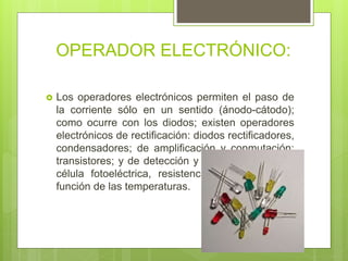 OPERADOR ELECTRÓNICO:
 Los operadores electrónicos permiten el paso de
la corriente sólo en un sentido (ánodo-cátodo);
como ocurre con los diodos; existen operadores
electrónicos de rectificación: diodos rectificadores,
condensadores; de amplificación y conmutación:
transistores; y de detección y control de señales:
célula fotoeléctrica, resistencias que varían en
función de las temperaturas.
 