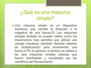 ¿Qué es una maquina
simple?
 Una máquina simple es un dispositivo
mecánico que cambia la dirección o la
magnitud de una fuerza.23 Las máquinas
simples también se pueden definir como los
mecanismos más sencillos que utilizan una
ventaja mecánica (también llamada relación
de multiplicación) para incrementar una
fuerza.4 Por lo general, el término se refiere a
las seis máquinas simples clásicas que
fueron clasificadas y estudiadas por los
científicos del Renacimiento.
 