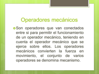 Operadores mecánicos
Son operadores que van conectados
entre si para permitir el funcionamiento
de un operador mecánico, teniendo en
cuenta el operador mecánico que se
ejerce sobre ellos. Los operadores
mecánicos convierten la fuerza en
movimiento, el conjunto de varios
operadores se denomina mecanismo.
 