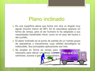 Plano inclinado
 Es una superficie plana que forma con otra un ángulo muy
agudo (mucho menor de 90º). En la naturaleza aparece en
forma de rampa, pero el ser humano lo ha adaptado a sus
necesidades haciéndolo móvil, como en el caso del hacha o
del cuchillo.
 El plano inclinado es el punto de partida de un nutrido grupo
de operadores y mecanismos cuya utilidad tecnológica es
indiscutible. Sus principales aplicaciones son tres:
 Se emplea en forma de rampa para reducir el esfuerzo
necesario para elevar una masa (carreteras, subir ganado a
camiones, acceso a garajes subterráneos, escaleras...).
 
