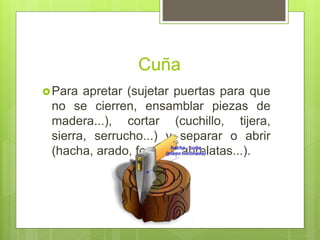 Cuña
Para apretar (sujetar puertas para que
no se cierren, ensamblar piezas de
madera...), cortar (cuchillo, tijera,
sierra, serrucho...) y separar o abrir
(hacha, arado, formón, abrelatas...).
 