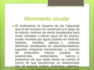Movimiento circular
 Si analizamos la mayoría de las máquinas
que el ser humano ha construido a lo largo de
la historia: molinos de viento (empleados para
moler cereales o elevar agua de los pozos),
norias movidas por agua (usadas en molinos,
batanes, martillos pilones...), motores
eléctricos (empleados en electrodomésticos,
juguetes, maquinas herramientas...), motores
de conbustión interna (usados en
automóviles, motocicletas, barcos...);
podremos ver que todas tienen en común el
hecho de que transforman un determinado
tipo de energía (eólica, hidráulica, eléctrica,
 