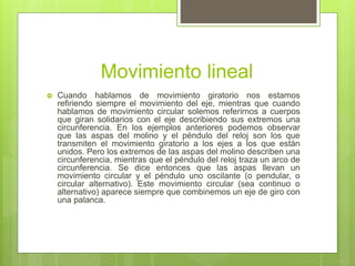 Movimiento lineal
 Cuando hablamos de movimiento giratorio nos estamos
refiriendo siempre el movimiento del eje, mientras que cuando
hablamos de movimiento circular solemos referirnos a cuerpos
que giran solidarios con el eje describiendo sus extremos una
circunferencia. En los ejemplos anteriores podemos observar
que las aspas del molino y el péndulo del reloj son los que
transmiten el movimiento giratorio a los ejes a los que están
unidos. Pero los extremos de las aspas del molino describen una
circunferencia, mientras que el péndulo del reloj traza un arco de
circunferencia. Se dice entonces que las aspas llevan un
movimiento circular y el péndulo uno oscilante (o pendular, o
circular alternativo). Este movimiento circular (sea continuo o
alternativo) aparece siempre que combinemos un eje de giro con
una palanca.
 
