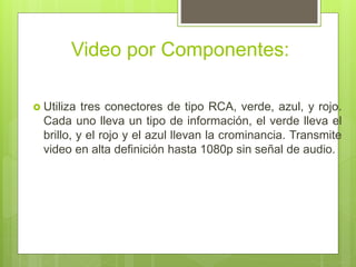 Video por Componentes:
 Utiliza tres conectores de tipo RCA, verde, azul, y rojo.
Cada uno lleva un tipo de información, el verde lleva el
brillo, y el rojo y el azul llevan la crominancia. Transmite
video en alta definición hasta 1080p sin señal de audio.
 