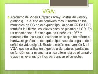 VGA:
 Acrónimo de Video Graphics Array (Matriz de video y
gráficos). Es el tipo de conexión más utilizada en los
monitores de PC de cualquier tipo, ya sean CRT o LCD,
también la utilizan las televisiones de plasma o LCD. Es
un conector de 15 pines que se diseñó en 1987 y
durante años ha sido el estándar en lo que se refiere a
hardware grafico de cualquier tipo, hasta la llegada de la
señal de video digital. Existe también una versión Mini-
VGA, que se utiliza en algunos ordenadores portátiles,
su función es la misma, la única diferencia es el tamaño,
y que no lleva los tornillos para anclar el conector.
 