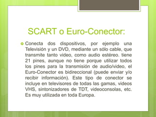 SCART o Euro-Conector:
 Conecta dos dispositivos, por ejemplo una
Televisión y un DVD, mediante un sólo cable, que
transmite tanto video, como audio estéreo. tiene
21 pines, aunque no tiene porque utilizar todos
los pines para la transmisión de audio/video, el
Euro-Conector es bidireccional (puede enviar y/o
recibir información). Este tipo de conector se
incluye en televisores de todas las gamas, videos
VHS, sintonizadores de TDT, videoconsolas, etc.
Es muy utilizada en toda Europa.
 