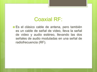 Coaxial RF:
 Es el clásico cable de antena, pero también
es un cable de señal de video, lleva la señal
de video y audio estéreo, llevando las dos
señales de audio moduladas en una señal de
radiofrecuencia (RF).
 