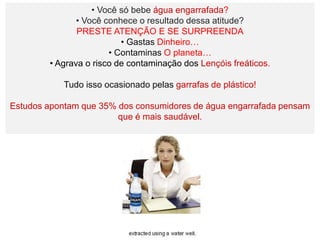 • Você só bebe água engarrafada?
               • Você conhece o resultado dessa atitude?
               PRESTE ATENÇÃO E SE SURPREENDA
                          • Gastas Dinheiro…
                       • Contaminas O planeta…
        • Agrava o risco de contaminação dos Lençóis freáticos.

            Tudo isso ocasionado pelas garrafas de plástico!

Estudos apontam que 35% dos consumidores de água engarrafada pensam
                        que é mais saudável.
 