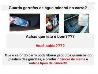 Guarda garrafas de água mineral no carro?




             Achas que isto é bom????

                   Você sabia????

Que o calor do carro pode liberar produtos químicos do
  plástico das garrafas, e produzir câncer de mama e
               outros tipos de câncer!!!
 