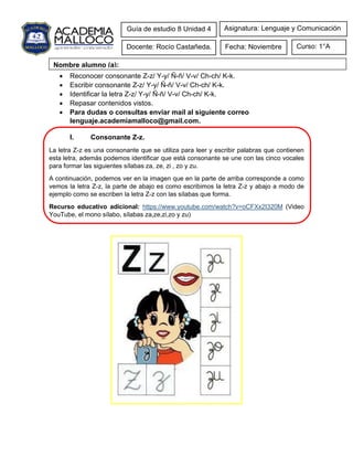 • Reconocer consonante Z-z/ Y-y/ Ñ-ñ/ V-v/ Ch-ch/ K-k.
• Escribir consonante Z-z/ Y-y/ Ñ-ñ/ V-v/ Ch-ch/ K-k.
• Identificar la letra Z-z/ Y-y/ Ñ-ñ/ V-v/ Ch-ch/ K-k.
• Repasar contenidos vistos.
• Para dudas o consultas enviar mail al siguiente correo
lenguaje.academiamalloco@gmail.com.
I. Consonante Z-z.
La letra Z-z es una consonante que se utiliza para leer y escribir palabras que contienen
esta letra, además podemos identificar que está consonante se une con las cinco vocales
para formar las siguientes sílabas za, ze, zi , zo y zu.
A continuación, podemos ver en la imagen que en la parte de arriba corresponde a como
vemos la letra Z-z, la parte de abajo es como escribimos la letra Z-z y abajo a modo de
ejemplo como se escriben la letra Z-z con las sílabas que forma.
Recurso educativo adicional: https://www.youtube.com/watch?v=oCFXx2I320M (Video
YouTube, el mono sílabo, sílabas za,ze,zi,zo y zu)
Guía de estudio 8 Unidad 4
Docente: Rocío Castañeda. Curso: 1°A
Fecha: Noviembre
Asignatura: Lenguaje y Comunicación
Nombre alumno (a):
 