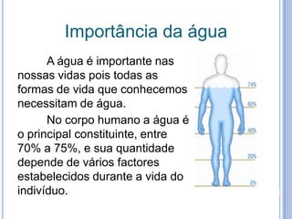 Importância da água	A água é importante nas nossas vidas pois todas as formas de vida que conhecemos necessitam de água.	No corpo humano a água é o principal constituinte, entre 70% a 75%, e sua quantidade depende de vários factores estabelecidos durante a vida do indivíduo. 