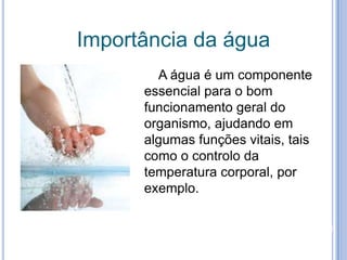 Importância da água   A água é um componente essencial para o bom funcionamento geral do organismo, ajudando em algumas funções vitais, tais como o controlo da temperatura corporal, por exemplo.