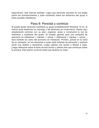 específicas). Use Internet también. Logre que personas escriban en sus blogs
sobre los acontecimientos y suba contenido sobre los esfuerzos del grupo a
sitios sociales mediáticos.


                   Paso 8: Persista y continúe
Si puede atraer atracción mediática su grupo probablemente florecerá. Si no, al
menos pudo diseminar su mensaje y las personas se involucraron. Desde aquí
simplemente continúe con su plan: organice, actúe e incremente la red de
miembros y contactos del grupo. El modelo general para una campaña de
activismo es reflexionar > planear > actuar > reflexionar > planear > actuar…
Esto también es cierto del activismo en Facebook. Primero, piense en la meta
de su campaña, en los decisores a quien está tratando de persuadir y quiénes
serán sus aliados y opositores. Luego, planee una acción y llévela a cabo.
Luego reflexione sobre el éxito de esa acción y planee otra que construya sobre
la primera. Este patrón continúa hasta que alcance su meta.




                                                                             10
 