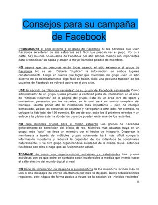 Consejos para su campaña
        de Facebook
PROMOCIONE el sitio externo Y el grupo de Facebook Si las personas que usan
Facebook se enteran de sus esfuerzos será fácil que puedan ver el grupo. Por otra
parte, hay muchos no-usuarios de Facebook por ahí. Ambos medios son importantes
para promocionar su causa y atraer la mayor cantidad posible de miembros.

NO asuma que las personas están todas usando el sitio externo o el grupo de
Facebook No es así. Deberá “duplicar” la información en ambos lugares
constantemente. Tenga en cuenta que lograr que miembros del grupo usen un sitio
externo no es necesariamente algo fácil de hacer. Sólo una pequeña fracción de los
usuarios de Facebook se volverá activa en el otro sitio.

USE la sección de “Noticias recientes” de su grupo de Facebook sabiamente Como
administrador de un grupo querrá proveer la cantidad justa de información en el área
de “noticias recientes” de la página del grupo. Esta es un área libre de spam y
contenidos generados por los usuarios, en la cual está en control completo del
mensaje. Querrá poner ahí la información más importante – pero no coloque
demasiada, ya que las personas se aburrirán y navegarán a otro lado. Por ejemplo, no
coloque la lista total de 150 eventos. En vez de eso, suba los 5 próximos eventos y un
enlace a la página externa donde los usuarios pueden enterarse de los restantes.

NO cree múltiples grupos para el mismo esfuerzo Los grupos de Facebook
generalmente se benefician del efecto de red. Mientras más usuarios haya en un
grupo, más “valor” se lleva un miembro por el hecho de integrarlo. Dispersar la
membresía a través de múltiples grupos solamente hará más difícil compartir
información importante y reducirá la capacidad de los individuos de coordinarse
naturalmente. Si ve otro grupo organizándose alrededor de la misma causa, entonces
fusiónese con ellos o haga que se fusionen con usted.

TRABAJE de cerca con organizaciones activistas ya establecidas Los grupos
activistas con los que entre en contacto serán invalorables a medida que intenta hacer
el salto efectivo del mundo digital al real.

NO llene de información no deseada a sus miembros Si los miembros reciben más de
uno o dos mensajes de correo electrónico por mes lo dejarán. Deles actualizaciones
regulares, pero hágalo de forma pasiva a través de la sección de “Noticias recientes”
                                                                                    11
 