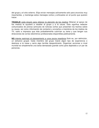 del grupo y el sitio externo. Elija enviar mensajes activamente solo para anuncios muy
importantes, y mantenga estos mensajes cortos y enfocados en el punto que quieren
hacer.

TRABAJE cada ángulo para obtener la atención de los medios Obtener el apoyo de
los medios le ayudará a resaltar al grupo y a la causa. Esto significa redactar
comunicados de prensa (artículos de noticias cortos que presenten los hechos sobre
su causa, así como información de contacto) y enviarlos a miembros de los medios de
TV, radio e impresos que más probablemente cubrirían su tema y que tengan sus
direcciones de correo electrónico profesionales disponibles públicamente.

NO intente restringir el planeamiento a unos pocos miembros Esto es, por definición,
un esfuerzo grupal. Cada miembro del grupo traerá algún tipo de experiencia o
destreza a la mesa y sería algo terrible desperdiciarlo. Organizar acciones a nivel
mundial es simplemente una tarea demasiado grande como para dejársela a un par de
personas.




                                                                                    12
 
