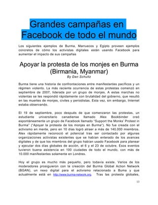 Grandes campañas en
 Facebook de todo el mundo
Los siguientes ejemplos de Burma, Marruecos y Egipto proveen ejemplos
concretos de cómo los activistas digitales están usando Facebook para
aumentar el impacto de sus campañas


Apoyar la protesta de los monjes en Burma
           (Birmania, Myanmar)
                                By Dan Schultz

Burma tiene una historia de confrontaciones entre manifestantes pacíficos y un
régimen violento. La más reciente ocurrencia de estas protestas comenzó en
septiembre de 2007, liderada por un grupo de monjes. A estas marchas no
violentas se les respondió rápidamente con brutalidad del gobierno, que resultó
en las muertes de monjes, civiles y periodistas. Esta vez, sin embargo, Internet
estaba observando.

El 19 de septiembre, poco después de que comenzaron las protestas, un
estudiante    universitario canadiense    llamado    Alex   Bookbinder   creó
espontáneamente un grupo de Facebook llamado “Support the Monks’ Protest in
Burma” (“Apoyar la protesta de los monjes en Burma”). No fue creada con el
activismo en mente, pero en 10 días logró atraer a más de 140.000 miembros.
Alex rápidamente reconoció el potencial tras ser contactado por algunas
organizaciones activistas existentes que se habían enterado de los avances
digitales y de que los miembros del grupo habían usado Facebook para planear
y ejecutar dos días globales de acción, el 6 y el 23 de octubre. Esos eventos
tuvieron buena asistencia en 100 ciudades de todo el mundo, con más de
10.000 manifestantes solamente en Londres.

Hoy el grupo es mucho más pequeño, pero todavía existe. Varios de los
moderadores prosiguieron con la creación del Burma Global Action Network
(BGAN), un nexo digital para el activismo relacionado a Buma y que
actualmente está en http://www.burma-network.org. Tras las protesta globales,

                                                                              13
 