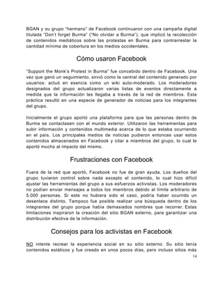 BGAN y su grupo “hermano” de Facebook continuaron con una campaña digital
titulada “Don’t forget Burma” (“No olvidar a Burma”), que implicó la recolección
de contenidos mediáticos sobre las protestas en Burma para contrarrestar la
cantidad mínima de cobertura en los medios occidentales.


                       Cómo usaron Facebook
“Support the Monk’s Protest in Burma” fue concebido dentro de Facebook. Una
vez que ganó un seguimiento, sirvió como la central del contenido generado por
usuarios: actuó en esencia como un wiki auto-moderado. Los moderadores
designados del grupo actualizaron varias listas de eventos directamente a
medida que la información les llegaba a través de la red de miembros. Esta
práctica resultó en una especie de generador de noticias para los integrantes
del grupo.

Inicialmente el grupo aportó una plataforma para que las personas dentro de
Burma se contactasen con el mundo exterior. Utilizaron las herramientas para
subir información y contenidos multimedia acerca de lo que estaba ocurriendo
en el país. Los principales medios de noticias pudieron entonces usar estos
contenidos almacenados en Facebook y citar a miembros del grupo, lo cual le
aportó mucho al impacto del mismo.


                    Frustraciones con Facebook
Fuera de la red que aportó, Facebook no fue de gran ayuda. Los dueños del
grupo tuvieron control sobre nada excepto el contenido, lo cual hizo difícil
ajustar las herramientas del grupo a sus esfuerzos activistas. Los moderadores
no podían enviar mensajes a todos los miembros debido al límite arbitrario de
5.000 personas. Si este no hubiera sido el caso, podría haber ocurrido un
desenlace distinto. Tampoco fue posible realizar una búsqueda dentro de los
integrantes del grupo porque había demasiados nombres que recorrer. Estas
limitaciones inspiraron la creación del sitio BGAN externo, para garantizar una
distribución efectiva de la información.


           Consejos para los activistas en Facebook
NO intente recrear la experiencia social en su sitio externo. Su sitio tenía
contenidos estáticos y fue creado en unos pocos días, pero incluso sitios más
                                                                              14
 