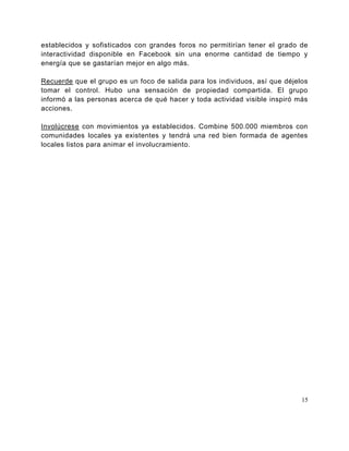 establecidos y sofisticados con grandes foros no permitirían tener el grado de
interactividad disponible en Facebook sin una enorme cantidad de tiempo y
energía que se gastarían mejor en algo más.

Recuerde que el grupo es un foco de salida para los individuos, así que déjelos
tomar el control. Hubo una sensación de propiedad compartida. El grupo
informó a las personas acerca de qué hacer y toda actividad visible inspiró más
acciones.

Involúcrese con movimientos ya establecidos. Combine 500.000 miembros con
comunidades locales ya existentes y tendrá una red bien formada de agentes
locales listos para animar el involucramiento.




                                                                             15
 