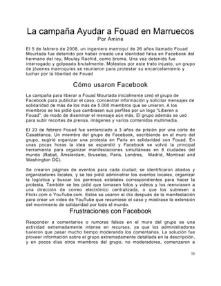 La campaña Ayudar a Fouad en Marruecos
                                  Por Amine
El 5 de febrero de 2008, un ingeniero marroquí de 26 años llamado Fouad
Mourtada fue detenido por haber creado una identidad falsa en Facebook del
hermano del rey, Moulay Rachid, como broma. Una vez detenido fue
interrogado y golpeado brutalmente. Molestos por este trato injusto, un grupo
de jóvenes marroquíes se reunieron para protestar su encarcelamiento y
luchar por la libertad de Fouad

                      Cómo usaron Facebook
La campaña para liberar a Fouad Mourtada inicialmente creó el grupo de
Facebook para publicitar el caso, concentrar información y solicitar mensajes de
solidaridad de más de los más de 5.000 miembros que se unieron. A los
miembros se les pidió que cambiasen sus perfiles por un logo “Liberen a
Fouad”, de modo de diseminar el mensaje aún más. El grupo además se usó
para subir recortes de prensa, imágenes y varios contenidos multimedia.

El 23 de febrero Fouad fue sentenciado a 3 años de prisión por una corte de
Casablanca. Un miembro del grupo de Facebook, escribiendo en el muro del
grupo, sugirió organizar una protesta en Paris en solidaridad con Fouad. En
unas pocas horas la idea se expandió y Facebook se volvió la principal
herramienta para organizar manifestaciones simultáneas en 8 ciudades del
mundo (Rabat, Ámsterdam, Bruselas, Paris, Londres, Madrid, Montreal and
Washington DC).

Se crearon páginas de eventos para cada ciudad; se identificaron aliados y
organizadores locales, y se les pidió administrar los eventos locales, organizar
la logística y buscar los permisos estatales correspondientes para hacer la
protesta. También se les pidió que tomasen fotos y videos y los reenviasen a
una dirección de correo electrónico centralizada, o que los subiesen a
Flickr.com o YouTube.com. Estos se usaron el día después de la manifestación
para crear un video de YouTube que resumiese el caso y mostrase la extensión
del movimiento de solidaridad por todo el mundo.
                    Frustraciones con Facebook
Responder a comentarios o rumores falsos en el muro del grupo es una
actividad extremadamente intense en recursos, ya que los administradores
tuvieron que pasar mucho tiempo moderando los comentarios. La solución fue
proveer información sobre el grupo extremadamente detallada en la descripción,
y en pocos días otros miembros del grupo, no moderadores, comenzaron a

                                                                              16
 