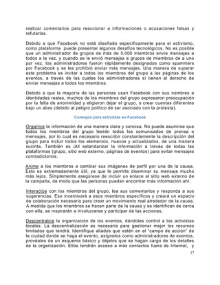 realizar comentarios para reaccionar a informaciones o acusaciones falsas y
refutarlas.

Debido a que Facebook no está diseñado específicamente para el activismo,
como plataforma puede presentar algunos desafíos tecnológicos. No es posible
que un administrador de grupos de más de 5.000 miembros envíe mensajes a
todos a la vez, y cuando se le envió mensajes a grupos de miembros de a uno
por vez, los administradores fueron rápidamente designados como spammers
por Facebook y se les prohibió enviar más mensajes. Una manera de superar
este problema es invitar a todos los miembros del grupo a las páginas de los
eventos, a través de las cuales los administradores sí tienen el derecho de
enviar mensajes a todos los miembros.

Debido a que la mayoría de las personas usan Facebook con sus nombres e
identidades reales, muchos de los miembros del grupo expresaron preocupación
por la falta de anonimidad y eligieron dejar el grupo, o crear cuentas diferentes
bajo un alias (debido al peligro político de ser asociado con la protesta).

                       Consejos para activistas en Facebook

Organice la información de una manera clara y concisa. No puede asumirse que
todos los miembros del grupo leerán todos los comunicados de prensa o
mensajes, por lo cual es necesario reescribir constantemente la descripción del
grupo para incluir todos los elementos, nuevos y actualizados, de una manera
sucinta. También es útil estandarizar la información a través de todas las
plataformas (grupo, sitio web externo, páginas de eventos) para evitar mensajes
contradictorios.

Anime a los miembros a cambiar sus imágenes de perfil por una de la causa.
Esto es extremadamente útil, ya que le permite diseminar su mensaje mucho
más lejos. Simplemente asegúrese de incluir un enlace al sitio web externo de
la campaña, de modo que las personas puedan encontrar más información ahí.

Interactúe con los miembros del grupo, lea sus comentarios y responda a sus
sugerencias. Eso incentivará a esos miembros específicos y creará un espacio
de colaboración necesario para crear un movimiento real alrededor de la causa.
A medida que los miembros se hacen parte de la causa y se identifican de cerca
con ella, se inspirarán a involucrarse y participar de las acciones.

Descentralice la organización de los eventos, dándoles control a los activistas
locales. La descentralización es necesaria para gestionar mejor los recursos
limitados que tendrá. Identifique aliados que estén en el “campo de acción” de
la ciudad donde se haga el evento, asígnelos como administradores de eventos,
provéales de un esquema básico y déjelos que se hagan cargo de los detalles
de la organización. Ellos tendrán acceso a más contactos fuera de Internet, y
                                                                               17
 