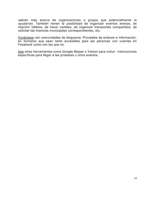 sabrán más acerca de organizaciones o grupos que potencialmente lo
ayudarían. También tienen la posibilidad de organizar eventos anexos, de
imprimir folletos, de hacer carteles, de organizar transportes compartidos, de
solicitar las licencias municipales correspondientes, etc.

Conéctese con comunidades de blogueros. Provéales de enlaces e información,
en formatos que sean tanto accesibles para las personas con cuentas en
Facebook como con las que no.

Use otras herramientas como Google Mapas o Yahoo! para incluir instrucciones
específicas para llegar a las protestas u otros eventos.




                                                                            18
 