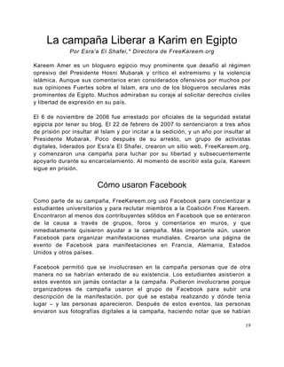 La campaña Liberar a Karim en Egipto
              Por Esra'a El Shafei,* Directora de FreeKareem.org

Kareem Amer es un bloguero egipcio muy prominente que desafió al régimen
opresivo del Presidente Hosni Mubarak y crítico el extremismo y la violencia
islámica. Aunque sus comentarios eran considerados ofensivos por muchos por
sus opiniones Fuertes sobre el Islam, era uno de los blogueros seculares más
prominentes de Egipto. Muchos admiraban su coraje al solicitar derechos civiles
y libertad de expresión en su país.

El 6 de noviembre de 2006 fue arrestado por oficiales de la seguridad estatal
egipcia por tener su blog. El 22 de febrero de 2007 lo sentenciaron a tres años
de prisión por insultar al Islam y por incitar a la sedición, y un año por insultar al
Presidente Mubarak. Poco después de su arresto, un grupo de activistas
digitales, liderados por Esra'a El Shafei, crearon un sitio web, FreeKareem.org,
y comenzaron una campaña para luchar por su libertad y subsecuentemente
apoyarlo durante su encarcelamiento. Al momento de escribir esta guía, Kareem
sigue en prisión.


                         Cómo usaron Facebook
Como parte de su campaña, FreeKareem.org usó Facebook para concientizar a
estudiantes universitarios y para reclutar miembros a la Coalición Free Kareem.
Encontraron al menos dos contribuyentes sólidos en Facebook que se enteraron
de la causa a través de grupos, foros y comentarios en muros, y que
inmediatamente quisieron ayudar a la campaña. Más importante aún, usaron
Facebook para organizar manifestaciones mundiales. Crearon una página de
evento de Facebook para manifestaciones en Francia, Alemania, Estados
Unidos y otros países.

Facebook permitió que se involucrasen en la campaña personas que de otra
manera no se habrían enterado de su existencia. Los estudiantes asistieron a
estos eventos sin jamás contactar a la campaña. Pudieron involucrarse porque
organizadores de campaña usaron el grupo de Facebook para subir una
descripción de la manifestación, por qué se estaba realizando y dónde tenía
lugar – y las personas aparecieron. Después de estos eventos, las personas
enviaron sus fotografías digitales a la campaña, haciendo notar que se habían

                                                                                    19
 