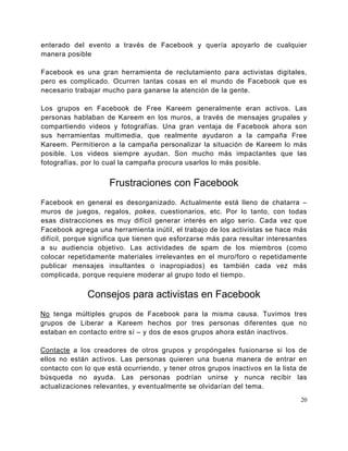 enterado del evento a través de Facebook y quería apoyarlo de cualquier
manera posible

Facebook es una gran herramienta de reclutamiento para activistas digitales,
pero es complicado. Ocurren tantas cosas en el mundo de Facebook que es
necesario trabajar mucho para ganarse la atención de la gente.

Los grupos en Facebook de Free Kareem generalmente eran activos. Las
personas hablaban de Kareem en los muros, a través de mensajes grupales y
compartiendo videos y fotografías. Una gran ventaja de Facebook ahora son
sus herramientas multimedia, que realmente ayudaron a la campaña Free
Kareem. Permitieron a la campaña personalizar la situación de Kareem lo más
posible. Los videos siempre ayudan. Son mucho más impactantes que las
fotografías, por lo cual la campaña procura usarlos lo más posible.


                     Frustraciones con Facebook
Facebook en general es desorganizado. Actualmente está lleno de chatarra –
muros de juegos, regalos, pokes, cuestionarios, etc. Por lo tanto, con todas
esas distracciones es muy difícil generar interés en algo serio. Cada vez que
Facebook agrega una herramienta inútil, el trabajo de los activistas se hace más
difícil, porque significa que tienen que esforzarse más para resultar interesantes
a su audiencia objetivo. Las actividades de spam de los miembros (como
colocar repetidamente materiales irrelevantes en el muro/foro o repetidamente
publicar mensajes insultantes o inapropiados) es también cada vez más
complicada, porque requiere moderar al grupo todo el tiempo.


              Consejos para activistas en Facebook
No tenga múltiples grupos de Facebook para la misma causa. Tuvimos tres
grupos de Liberar a Kareem hechos por tres personas diferentes que no
estaban en contacto entre sí – y dos de esos grupos ahora están inactivos.

Contacte a los creadores de otros grupos y propóngales fusionarse si los de
ellos no están activos. Las personas quieren una buena manera de entrar en
contacto con lo que está ocurriendo, y tener otros grupos inactivos en la lista de
búsqueda no ayuda. Las personas podrían unirse y nunca recibir las
actualizaciones relevantes, y eventualmente se olvidarían del tema.
                                                                                20
 